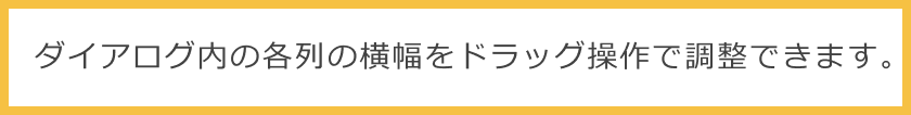 ダイアログ内の各列の横幅をドラッグ操作で調整できます。